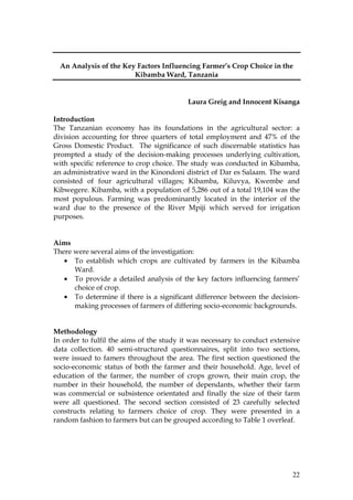 22
An Analysis of the Key Factors Influencing Farmer’s Crop Choice in the
Kibamba Ward, Tanzania
Laura Greig and Innocent Kisanga
Introduction
The Tanzanian economy has its foundations in the agricultural sector: a
division accounting for three quarters of total employment and 47% of the
Gross Domestic Product. The significance of such discernable statistics has
prompted a study of the decision-making processes underlying cultivation,
with specific reference to crop choice. The study was conducted in Kibamba,
an administrative ward in the Kinondoni district of Dar es Salaam. The ward
consisted of four agricultural villages; Kibamba, Kiluvya, Kwembe and
Kibwegere. Kibamba, with a population of 5,286 out of a total 19,104 was the
most populous. Farming was predominantly located in the interior of the
ward due to the presence of the River Mpiji which served for irrigation
purposes.
Aims
There were several aims of the investigation:
• To establish which crops are cultivated by farmers in the Kibamba
Ward.
• To provide a detailed analysis of the key factors influencing farmers’
choice of crop.
• To determine if there is a significant difference between the decision-
making processes of farmers of differing socio-economic backgrounds.
Methodology
In order to fulfil the aims of the study it was necessary to conduct extensive
data collection. 40 semi-structured questionnaires, split into two sections,
were issued to famers throughout the area. The first section questioned the
socio-economic status of both the farmer and their household. Age, level of
education of the farmer, the number of crops grown, their main crop, the
number in their household, the number of dependants, whether their farm
was commercial or subsistence orientated and finally the size of their farm
were all questioned. The second section consisted of 23 carefully selected
constructs relating to farmers choice of crop. They were presented in a
random fashion to farmers but can be grouped according to Table 1 overleaf.
 