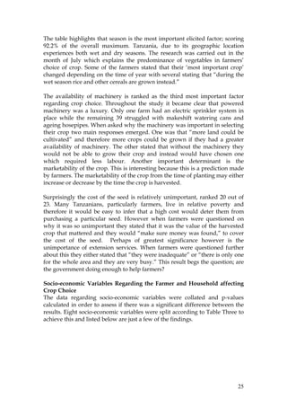 25
The table highlights that season is the most important elicited factor; scoring
92.2% of the overall maximum. Tanzania, due to its geographic location
experiences both wet and dry seasons. The research was carried out in the
month of July which explains the predominance of vegetables in farmers’
choice of crop. Some of the farmers stated that their ‘most important crop’
changed depending on the time of year with several stating that “during the
wet season rice and other cereals are grown instead.”
The availability of machinery is ranked as the third most important factor
regarding crop choice. Throughout the study it became clear that powered
machinery was a luxury. Only one farm had an electric sprinkler system in
place while the remaining 39 struggled with makeshift watering cans and
ageing hosepipes. When asked why the machinery was important in selecting
their crop two main responses emerged. One was that “more land could be
cultivated” and therefore more crops could be grown if they had a greater
availability of machinery. The other stated that without the machinery they
would not be able to grow their crop and instead would have chosen one
which required less labour. Another important determinant is the
marketability of the crop. This is interesting because this is a prediction made
by farmers. The marketability of the crop from the time of planting may either
increase or decrease by the time the crop is harvested.
Surprisingly the cost of the seed is relatively unimportant, ranked 20 out of
23. Many Tanzanians, particularly farmers, live in relative poverty and
therefore it would be easy to infer that a high cost would deter them from
purchasing a particular seed. However when farmers were questioned on
why it was so unimportant they stated that it was the value of the harvested
crop that mattered and they would “make sure money was found,” to cover
the cost of the seed. Perhaps of greatest significance however is the
unimportance of extension services. When farmers were questioned further
about this they either stated that “they were inadequate” or “there is only one
for the whole area and they are very busy.” This result begs the question; are
the government doing enough to help farmers?
Socio-economic Variables Regarding the Farmer and Household affecting
Crop Choice
The data regarding socio-economic variables were collated and p-values
calculated in order to assess if there was a significant difference between the
results. Eight socio-economic variables were split according to Table Three to
achieve this and listed below are just a few of the findings.
 