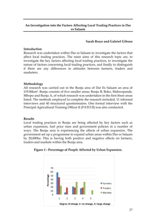 27
An Investigation into the Factors Affecting Local Trading Practices in Dar
es Salaam
Sarah Bruce and Gabriel Gibson
Introduction
Research was undertaken within Dar es Salaam to investigate the factors that
affect local trading practices. The main aims of this research topic are, to
investigate the key factors affecting local trading practices, to investigate the
nature of factors concerning local trading practices, and finally to distinguish
if there are any differences in attitudes between farmers, traders and
marketers.
Methodology
All research was carried out in the Bunju area of Dar Es Salaam an area of
119.06km². Bunju consists of five smaller areas; Bunju B, Boko, Mabwepande,
Mbopo and Bunju A, of which research was undertaken in the first three areas
listed. The methods employed to complete the research included, 11 informal
interviews and 40 structured questionnaires. One formal interview with the
Principal Agricultural Training Officer II (PATO II) was also conducted.
Results
Local trading practices in Bunju are being affected by key factors such as
urban expansion, fuel price rises and government policies in a number of
ways. The Bunju area is experiencing the effects of urban expansion. The
government set up a programme to expand urban areas within Dar es Salaam
by 20,000ha. This is having both positive and negative effects on farmers,
traders and markets within the Bunju area.
Figure 1 - Percentage of People Affected by Urban Expansion.
Effects of Urban Expansion
0
10
20
30
40
50
60
70
1 2 3 4 5
Degree of change 1= no change, 5= large change
Percentage
Farmers
Traders
Markets
 