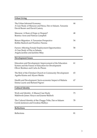 3
Urban Living
The Urban Informal Economy: 44
A Case Study of Manzese and Sinza, Dar es Salaam, Tanzania
David Baxter and David Castory
Manzese: A Slum of Hope or Despair? 48
Beatrice Aron and Patricia Campbell
Return Migration: A Tanzanian Perspective 54
Robbie Basford and Wambwe Neema
Factors Affecting Female Employment Opportunities: 58
A Case Study of Dar es Salaam.
Angela Jardine and Jackline Mlay
Development Issues
Education and Development: Improvement of the Education 61
System and the Future of Education for Development
Oliver Boniface and Carla du Plessis
The Role of the Christian Church in Community Development 65
Agatha Kiama and Alyson Meeke
Health and Development: Socio-economic Impact of Malaria 67
Emma Laurie and Richard Ngowi
Cultural Identity
Work and Identity: A Maasai Case Study 73
Makhwele James Aloyce and Joanne Baldock
The Cultural Identity of the Chagga Tribe, Dar es Salaam 78
Carole Jamieson and Gwakisa Mathyo
Reflections
Reflections 81
 
