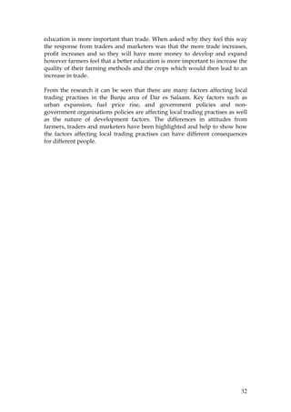 32
education is more important than trade. When asked why they feel this way
the response from traders and marketers was that the more trade increases,
profit increases and so they will have more money to develop and expand
however farmers feel that a better education is more important to increase the
quality of their farming methods and the crops which would then lead to an
increase in trade.
From the research it can be seen that there are many factors affecting local
trading practises in the Bunju area of Dar es Salaam. Key factors such as
urban expansion, fuel price rise, and government policies and non-
government organisations policies are affecting local trading practises as well
as the nature of development factors. The differences in attitudes from
farmers, traders and marketers have been highlighted and help to show how
the factors affecting local trading practises can have different consequences
for different people.
 