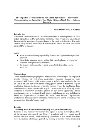 33
The Impact of Mobile Phones on Peri-urban Agriculture – The Power of
Communication on Agriculture: Case Study Kibamba Ward, Dar es Salaam,
Tanzania
Anna Mremi and Aidan Tracy
Introduction
A research project was carried out into the impact of mobile phones on peri-
urban agriculture in Dar es Salaam, Tanzania. This project was undertaken
because of the recent mobile phone boom in the continent of Africa. The main
area of study for this project was Kibamba Ward one of the main peri-urban
areas of Dar es Salaam.
Aims
• What are the advantages gained by farmers and agents owning mobile
phones?
• How do farmers and agents utilize their mobile phones to help with
business and agricultural processes?
• Do farmers and agents have good accessibility to mobile phone
services?
Methodology
There were numerous geographical methods used to investigate the impact of
mobile phones on peri-urban agriculture. Informal interviews were
conducted with farmers in Kibamba, agents in Mabibo food market in the city
of Dar es Salaam and shopkeepers selling phone credit in Kibamba, to gain
qualitative data on the impact of mobile phones. From the qualitative data,
questionnaires were constructed to gain quantitative data allowing more
evidence of the impact of mobile phones on peri-urban agriculture. These
questionnaires were conducted with farmers in Kiluvya, an area in Kibamba
Ward, and Buguruni food market in the city of Dar es Salaam. To gain more
evidence on the accessibility of mobile phone services a land use survey was
conducted of Kibamba’s main road.
Results
The Many Roles a Mobile Phone can play in Agricultural Stability
It seems to be a necessity for farmers and agents to own a mobile phone. 80%
of the farmers interviewed (see Figure 1 overleaf) and every agent asked
owned a mobile phone. From the study carried out it was found that there
were numerous advantages gained by owning a mobile phone, indicating
 