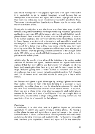 35
send a SMS message for 54TShs (2 pence equivalent) to an agent to find out if
it is worthwhile to go to market. Moreover, several farmers had an
arrangement with customers and agents to have their crops picked up from
their farm on a certain day but on occasions it would not be possible to do so.
This caused crops to spoil and devalue them; this can now be prevented with
the use of a mobile phone.
During the investigation it was also found that there were ways in which
farmers and agents utilized their mobile phone to help with their agricultural
and business processes. 75% of the farmers interviewed said that their mobile
phone allowed them to search for a fairer price for their produce. A number
of the farmers explained that they were able to phone different food markets
in Dar es Salaam to see the trend in the markets and were able to search out
the best price. 25% of the farmers preferred to keep a definite customer rather
than search for a better price as they were happy with the price they were
receiving. As well as the farmers, agents were able to search out a fairer price
for the farmers’ crops by phoning different customers to try and get better
deals. 90% of the agents asked said that it was possible to search for a better
price with the mobile phone.
Additionally, the mobile phone allowed the initiation of increasing market
activities for farmers and agents. Several farmers and agents interviewed
explained that they were able to use their phone very cheaply on off-peak
hours (early evening) to allow them to try and look for more custom for their
crops, therefore giving them a wider market of customers and not just
depending on day to day custom but gaining definite custom. 96% of agents
and 75% of farmers stated that their mobile let them gain a much wider
market.
For farmers and agents to gain advantages by owning a phone and utilize
their mobile phones to help with their farming it is essential to have
accessibility to mobile phone services. In Kibamba’s main road, 20 out of 53
the small scale businesses sold credit to use on mobile phones. In addition,
there was also a phone repair shop allowing access to vital mobile phone
services. In the more rural areas of the Kibamba Ward, for example, Kiluvya
there were a small number of shops selling credit meaning farmers did not
need to travel too far to buy credit for their phones.
Conclusion
In conclusion, it is clear that there is a positive impact on peri-urban
agriculture by farmers and agents owning a mobile phone. By having a
mobile phone farmers and agents have a great advantage – the power of
communication. It allows communication to solve problems more efficiently
and discuss farming processes and market trends. Furthermore, being able
save time is of great importance, farmers and agents will be able to employ
 