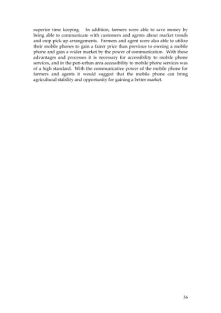 36
superior time keeping. In addition, farmers were able to save money by
being able to communicate with customers and agents about market trends
and crop pick-up arrangements. Farmers and agent were also able to utilize
their mobile phones to gain a fairer price than previous to owning a mobile
phone and gain a wider market by the power of communication. With these
advantages and processes it is necessary for accessibility to mobile phone
services, and in the peri-urban area accessibility to mobile phone services was
of a high standard. With the communicative power of the mobile phone for
farmers and agents it would suggest that the mobile phone can bring
agricultural stability and opportunity for gaining a better market.
 