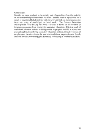 39
Conclusions
Females are more involved in the activity side of agriculture, but, the majority
of decision making is undertaken by males. Female roles in agriculture are a
result of traditional belief systems with the work carried out by females on the
farm not being acknowledged as hard work. The Primary Education
Development Plan (PEDP) has been a success in terms of the number of
females progressing from primary to secondary education. This is a result of
traditional views of women as being unable to progress in SMT at school are
preventing females entering secondary education and/or alternative means of
employment therefore it can be said that traditional expectations of female
children are still preventing girls from fully succeeding in Primary education.
 