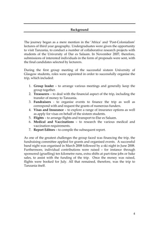 4
Background
The journey began as a mere mention in the ‘Africa’ and ‘Post-Colonialism’
lectures of third year geography. Undergraduates were given the opportunity
to visit Tanzania, to conduct a number of collaborative research projects with
students of the University of Dar es Salaam. In November 2007, therefore,
submissions of interested individuals in the form of proposals were sent, with
the final candidates selected by lecturers.
During the first group meeting of the successful sixteen University of
Glasgow students, roles were appointed in order to successfully organise the
trip, which included:
1. Group leader – to arrange various meetings and generally keep the
group together.
2. Treasurers – to deal with the financial aspect of the trip, including the
transfer of money to Tanzania.
3. Fundraisers - to organise events to finance the trip as well as
correspond with and request the grants of numerous funders.
4. Visas and Insurance – to explore a range of insurance options as well
as apply for visas on behalf of the sixteen students.
5. Flights – to arrange flights and transport to Dar es Salaam.
6. Medical and Vaccinations – to research the various medical and
vaccination requirements.
7. Report Editors – to compile the subsequent report.
As one of the greatest challenges the group faced was financing the trip, the
fundraising committee applied for grants and organised events. A successful
band night was organised in March 2008 followed by a ski night in June 2008.
Furthermore, individual contributions were raised – for instance through
sponsored (gruelling) ten kilometre runs, extra shifts at part-time jobs or bake
sales, to assist with the funding of the trip. Once the money was raised,
flights were booked for July. All that remained, therefore, was the trip to
Tanzania itself.
 