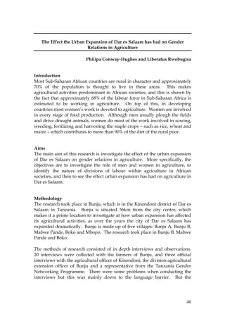 40
The Effect the Urban Expansion of Dar es Salaam has had on Gender
Relations in Agriculture
Philipa Conway-Hughes and Liberatus Rwebugisa
Introduction
Most Sub-Saharan African countries are rural in character and approximately
70% of the population is thought to live in these areas. This makes
agricultural activities predominant in African societies, and this is shown by
the fact that approximately 68% of the labour force in Sub-Saharan Africa is
estimated to be working in agriculture. On top of this, in developing
countries most women’s work is devoted to agriculture. Women are involved
in every stage of food production. Although men usually plough the fields
and drive draught animals, women do most of the work involved in sowing,
weeding, fertilizing and harvesting the staple crops – such as rice, wheat and
maize – which contributes to more than 90% of the diet of the rural poor.
Aims
The main aim of this research is investigate the effect of the urban expansion
of Dar es Salaam on gender relations in agriculture. More specifically, the
objectives are to investigate the role of men and women in agriculture, to
identify the nature of divisions of labour within agriculture in African
societies, and then to see the effect urban expansion has had on agriculture in
Dar es Salaam.
Methodology
The research took place in Bunju, which is in the Kinondoni district of Dar es
Salaam in Tanzania. Bunju is situated 36km from the city centre, which
makes it a prime location to investigate at how urban expansion has affected
its agricultural activities, as over the years the city of Dar es Salaam has
expanded dramatically. Bunju is made up of five villages: Bunju A, Bunju B,
Mabwe Pande, Boko and Mbopo. The research took place in Bunju B, Mabwe
Pande and Boko.
The methods of research consisted of in depth interviews and observations.
20 interviews were collected with the farmers of Bunju, and three official
interviews with the agricultural officer of Kinondoni, the division agricultural
extension officer of Bunju and a representative from the Tanzania Gender
Networking Programme. There were some problems when conducting the
interviews but this was mainly down to the language barrier. But the
 