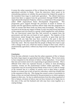42
It seems the urban expansion of Dar es Salaam has had quite an impact on
agricultural activities in Bunju. From the interviews, there seems to be
contradicting opinions on whether the government has helped the people in
the transition from large to small-scale agriculture. The official interviews
stated that there is support from the government through DADPs (District
Agricultural Development Projects), which is a component of the programme
called ASDP (Agricultural Sector Development Programme). This
programme gives support through the provision of funds to farmers in
groups and the agricultural extension officers help with this programme in
order to oversee that these funds are being used accordingly. But this does
not seem to be having any impact in Bunju, as only one interviewee had heard
of this support and was herself in a group, which supplied her with chickens.
The rest interviewed stated that they had received no support from the
government and had also not heard of such support. The majority of the
interviewees stated though that support would be of great help and the
problem with any help that may have occurred in the past is that the
government has not talked to the people of Bunju and found out from them
what they need. This has meant that the people of Bunju have had to cope
with a change in the area, which has meant a change in their work, which is
predominantly agriculture, without any help in how to manage this new way
of life.
Conclusion
From the data collected, it seems that the urban expansion of Dar es Salaam
has had a large impact on agricultural activities in Bunju. This in turn seems
to have impacted on the division of labour within agriculture. It was found
that men and women seem to be cooperating in agricultural activities. This is
different from what was expected because, as stated, in most developing
countries, women are the predominant workers within agriculture. This
cooperation may be occurring because Bunju seems to be in a state of change
at the moment due to a number of reasons such as there being a greater
burden on women due to lack of land for cultivation, which has resulted due
to the expansion of the city. This change has caused a sense of uncertainty in
Bunju, as they are not kept informed by the government as to what is going to
happen to their area. So, due to added pressures from the urban expansion of
Dar es Salaam, divisions of labour may not have formed yet in Bunju due to
this state of flux and the husband and wife may have come together as a
coping strategy.
 