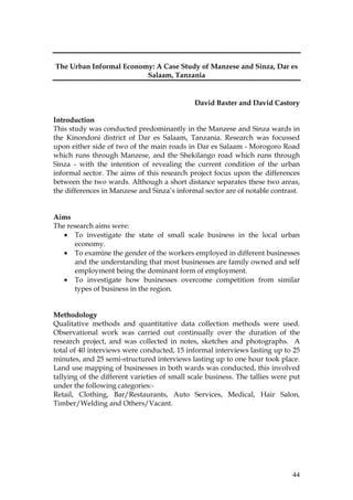 44
The Urban Informal Economy: A Case Study of Manzese and Sinza, Dar es
Salaam, Tanzania
David Baxter and David Castory
Introduction
This study was conducted predominantly in the Manzese and Sinza wards in
the Kinondoni district of Dar es Salaam, Tanzania. Research was focussed
upon either side of two of the main roads in Dar es Salaam - Morogoro Road
which runs through Manzese, and the Shekilango road which runs through
Sinza - with the intention of revealing the current condition of the urban
informal sector. The aims of this research project focus upon the differences
between the two wards. Although a short distance separates these two areas,
the differences in Manzese and Sinza’s informal sector are of notable contrast.
Aims
The research aims were:
• To investigate the state of small scale business in the local urban
economy.
• To examine the gender of the workers employed in different businesses
and the understanding that most businesses are family owned and self
employment being the dominant form of employment.
• To investigate how businesses overcome competition from similar
types of business in the region.
Methodology
Qualitative methods and quantitative data collection methods were used.
Observational work was carried out continually over the duration of the
research project, and was collected in notes, sketches and photographs. A
total of 40 interviews were conducted, 15 informal interviews lasting up to 25
minutes, and 25 semi-structured interviews lasting up to one hour took place.
Land use mapping of businesses in both wards was conducted, this involved
tallying of the different varieties of small scale business. The tallies were put
under the following categories:-
Retail, Clothing, Bar/Restaurants, Auto Services, Medical, Hair Salon,
Timber/Welding and Others/Vacant.
 