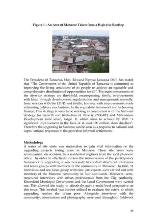 49
Figure 1 - An Area of Manzese Taken from a High-rise Rooftop
The President of Tanzania, Hon. Edward Ngoyai Lowassa (MP) has stated
that “The Government of the United Republic of Tanzania is committed to
improving the living conditions of its people to achieve an equitable and
comprehensive distribution of opportunities for all”. The main components of
the citywide strategy are three-fold, encompassing, firstly, improvements
with land, through development, regularisation and management; secondly,
basic services with the CIUP; and finally, housing with improvements made
in housing delivery mechanisms, to the regulatory framework and in housing
finance. This strategy is seen to be working in conjunction with the National
Strategy for Growth and Reduction of Poverty (NSGRP) and Millennium
Development Goal seven, target 11 which aims to achieve by 2020 “a
significant improvement in the lives of at least 100 million slum dwellers”.
Therefore the upgrading in Manzese can be seen as a response to national and
supra-national responses to the growth in informal settlements.
Methodology
A series of site visits was undertaken to gain vital information on the
upgrading projects taking place in Manzese. These site visits were
accompanied, on occasion, by a residential engineer from the local planners’
office. In order to effectively review the inclusiveness of the participatory
framework of upgrading, it was necessary to conduct structured interviews
and focus groups with members of the community in Manzese. In total, 51
interviews and one focus group with nine participants were carried out with
members of the Manzese community in four sub-wards. Moreover, semi-
structured interviews with urban professionals from the City Authority,
Kinondoni Municipal Government and the Local Government were carried
out. This allowed the study to effectively gain a multi-level perspective on
this issue. This method was further utilised to evaluate the extent to which
upgrading reaches the urban poor. Alongside interviews with the
community, observations and photography were used throughout fieldwork
 