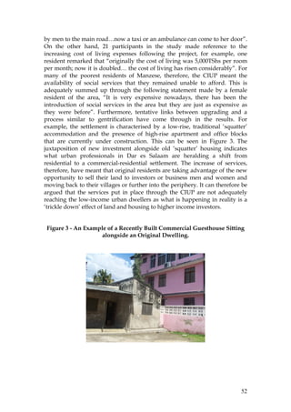52
by men to the main road…now a taxi or an ambulance can come to her door”.
On the other hand, 21 participants in the study made reference to the
increasing cost of living expenses following the project, for example, one
resident remarked that “originally the cost of living was 5,000TShs per room
per month; now it is doubled… the cost of living has risen considerably”. For
many of the poorest residents of Manzese, therefore, the CIUP meant the
availability of social services that they remained unable to afford. This is
adequately summed up through the following statement made by a female
resident of the area, “It is very expensive nowadays, there has been the
introduction of social services in the area but they are just as expensive as
they were before”. Furthermore, tentative links between upgrading and a
process similar to gentrification have come through in the results. For
example, the settlement is characterised by a low-rise, traditional ‘squatter’
accommodation and the presence of high-rise apartment and office blocks
that are currently under construction. This can be seen in Figure 3. The
juxtaposition of new investment alongside old ‘squatter’ housing indicates
what urban professionals in Dar es Salaam are heralding a shift from
residential to a commercial-residential settlement. The increase of services,
therefore, have meant that original residents are taking advantage of the new
opportunity to sell their land to investors or business men and women and
moving back to their villages or further into the periphery. It can therefore be
argued that the services put in place through the CIUP are not adequately
reaching the low-income urban dwellers as what is happening in reality is a
‘trickle down’ effect of land and housing to higher income investors.
Figure 3 - An Example of a Recently Built Commercial Guesthouse Sitting
alongside an Original Dwelling.
 