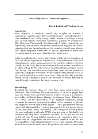 54
Return Migration: A Tanzanian Perspective
Robbie Basford and Wambwe Meema
Introduction
When migration is mentioned, usually any thoughts are directed to
international migration rather than internal migration. Internal migration is
often overlooked particularly through media outputs even though in many
cases internal migrants outnumber international migrants. An example is in
2001, China and Vietnam had 120 million and 4.3 million internal migrants
respectively, both of which outnumbered international migrants. The type of
migration that was focused on during the period of research was urban to
rural return migration within Dar es Salaam, specifying in those who
previously lived in rural areas rather than other urban areas.
Urban to rural migration itself is a large factor within internal migration; up
to 35% of internal migrants are urban to rural. Many reasons can be linked to
cultural reasons such as young adolescents leaving their village to become a
provider for the family before returning home having proven themselves as
an adult, with up to 80% of households in Africa relying on migrant income
from the city. Our research was to examine how many intended to return to
their home village after retirement. We also examined the different causes for
why people wanted to return to their home village or why they wanted to
remain in Dar es Salaam as well as any problems or benefits that may be
caused through remaining in the city or returning home.
Methodology
To collect the necessary data, we spent three weeks using a variety of
techniques. We handed out 121 questionnaires to a variety of people, both
male and female, from university lecturers to street vendors in a number of
areas in Dar es Salaam (Ubungo, Mwenge, Kariakoo and Sinza). This allowed
for a varied and fair cross-section of the migration population, though
because of the nature of the research we chose only to interview people who
had originally moved from a rural region. These questionnaires showed
numbers of who intended to return or stay as well as for the reasons why as
the 2002 Tanzanian Census showed that 1,208,479 migrants moved from the
city from rural regions with only 237,446 returning home so their had to be a
reason for why only 19.6% of migrants returned. To find this out, we also
carried out were 31 more detailed interviews with migrants to allow for a
greater view into the problems that they believed migration caused and also
for the problems within villages that may prevent return migrants. Doing this
allowed for a more detailed view at the problems that cause people to leave
 