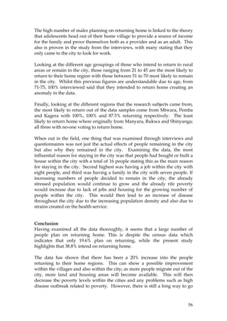 56
The high number of males planning on returning home is linked to the theory
that adolescents head out of their home village to provide a source of income
for the family and prove themselves both as a provider and as an adult. This
also is proven in the study from the interviews, with many stating that they
only came to the city to look for work.
Looking at the different age groupings of those who intend to return to rural
areas or remain in the city, those ranging from 21 to 45 are the most likely to
return to their home region with those between 51 to 70 most likely to remain
in the city. Whilst this previous figures are understandable due to age, from
71-75, 100% interviewed said that they intended to return home creating an
anomaly in the data.
Finally, looking at the different regions that the research subjects came from,
the most likely to return out of the data samples come from Mtwara, Pemba
and Kagera with 100%, 100% and 87.5% returning respectively. The least
likely to return home where originally from Manyara, Rukwa and Shinyanga;
all three with no-one voting to return home.
When out in the field, one thing that was examined through interviews and
questionnaires was not just the actual effects of people remaining in the city
but also why they remained in the city. Examining the data, the most
influential reason for staying in the city was that people had bought or built a
house within the city with a total of 16 people stating this as the main reason
for staying in the city. Second highest was having a job within the city with
eight people, and third was having a family in the city with seven people. If
increasing numbers of people decided to remain in the city, the already
stressed population would continue to grow and the already rife poverty
would increase due to lack of jobs and housing for the growing number of
people within the city. This would then lead to an increase of disease
throughout the city due to the increasing population density and also due to
strains created on the health service.
Conclusion
Having examined all the data thoroughly, it seems that a large number of
people plan on returning home. This is despite the census data which
indicates that only 19.6% plan on returning, while the present study
highlights that 38.8% intend on returning home.
The data has shown that there has been a 20% increase into the people
returning to their home regions. This can show a possible improvement
within the villages and also within the city; as more people migrate out of the
city, more land and housing areas will become available. This will then
decrease the poverty levels within the cities and any problems such as high
disease outbreak related to poverty. However, there is still a long way to go
 