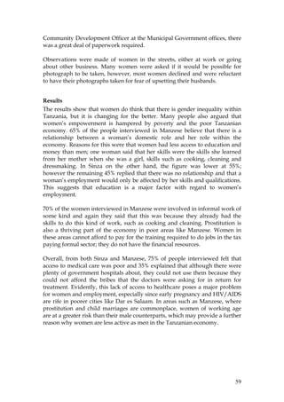 59
Community Development Officer at the Municipal Government offices, there
was a great deal of paperwork required.
Observations were made of women in the streets, either at work or going
about other business. Many women were asked if it would be possible for
photograph to be taken, however, most women declined and were reluctant
to have their photographs taken for fear of upsetting their husbands.
Results
The results show that women do think that there is gender inequality within
Tanzania, but it is changing for the better. Many people also argued that
women’s empowerment is hampered by poverty and the poor Tanzanian
economy. 65% of the people interviewed in Manzese believe that there is a
relationship between a woman’s domestic role and her role within the
economy. Reasons for this were that women had less access to education and
money than men; one woman said that her skills were the skills she learned
from her mother when she was a girl, skills such as cooking, cleaning and
dressmaking. In Sinza on the other hand, the figure was lower at 55%;
however the remaining 45% replied that there was no relationship and that a
woman’s employment would only be affected by her skills and qualifications.
This suggests that education is a major factor with regard to women’s
employment.
70% of the women interviewed in Manzese were involved in informal work of
some kind and again they said that this was because they already had the
skills to do this kind of work, such as cooking and cleaning. Prostitution is
also a thriving part of the economy in poor areas like Manzese. Women in
these areas cannot afford to pay for the training required to do jobs in the tax
paying formal sector; they do not have the financial resources.
Overall, from both Sinza and Manzese, 75% of people interviewed felt that
access to medical care was poor and 35% explained that although there were
plenty of government hospitals about, they could not use them because they
could not afford the bribes that the doctors were asking for in return for
treatment. Evidently, this lack of access to healthcare poses a major problem
for women and employment, especially since early pregnancy and HIV/AIDS
are rife in poorer cities like Dar es Salaam. In areas such as Manzese, where
prostitution and child marriages are commonplace, women of working age
are at a greater risk than their male counterparts, which may provide a further
reason why women are less active as men in the Tanzanian economy.
 