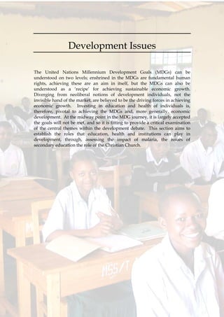 60
Development Issues
The United Nations Millennium Development Goals (MDGs) can be
understood on two levels; enshrined in the MDGs are fundamental human
rights, achieving these are an aim in itself, but the MDGs can also be
understood as a ‘recipe’ for achieving sustainable economic growth.
Diverging from neoliberal notions of development individuals, not the
invisible hand of the market, are believed to be the driving forces in achieving
economic growth. Investing in education and health of individuals is,
therefore, pivotal to achieving the MDGs and, more generally, economic
development. At the midway point in the MDG journey, it is largely accepted
the goals will not be met, and so it is fitting to provide a critical examination
of the central themes within the development debate. This section aims to
establish the roles that education, health and institutions can play in
development, through, assessing the impact of malaria, the issues of
secondary education the role of the Christian Church.
 