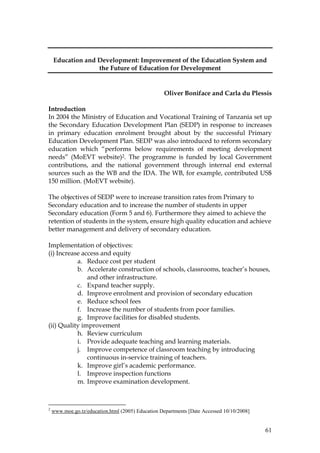 61
Education and Development: Improvement of the Education System and
the Future of Education for Development
Oliver Boniface and Carla du Plessis
Introduction
In 2004 the Ministry of Education and Vocational Training of Tanzania set up
the Secondary Education Development Plan (SEDP) in response to increases
in primary education enrolment brought about by the successful Primary
Education Development Plan. SEDP was also introduced to reform secondary
education which “performs below requirements of meeting development
needs” (MoEVT website)2. The programme is funded by local Government
contributions, and the national government through internal end external
sources such as the WB and the IDA. The WB, for example, contributed US$
150 million. (MoEVT website).
The objectives of SEDP were to increase transition rates from Primary to
Secondary education and to increase the number of students in upper
Secondary education (Form 5 and 6). Furthermore they aimed to achieve the
retention of students in the system, ensure high quality education and achieve
better management and delivery of secondary education.
Implementation of objectives:
(i) Increase access and equity
a. Reduce cost per student
b. Accelerate construction of schools, classrooms, teacher’s houses,
and other infrastructure.
c. Expand teacher supply.
d. Improve enrolment and provision of secondary education
e. Reduce school fees
f. Increase the number of students from poor families.
g. Improve facilities for disabled students.
(ii) Quality improvement
h. Review curriculum
i. Provide adequate teaching and learning materials.
j. Improve competence of classroom teaching by introducing
continuous in-service training of teachers.
k. Improve girl’s academic performance.
l. Improve inspection functions
m. Improve examination development.
2
www.moe.go.tz/education.html (2005) Education Departments [Date Accessed 10/10/2008]
 