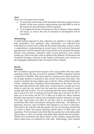 62
Aims
There were two main aims of study.
• To assess the current state of the Secondary Education system in Dar es
Salaam. In this sense policies, improvements since the SEDP as well as
the reasons for non-attendance will be examined.
• To investigate the future of education in Dar es Salaam. Future policies
and issues, as well as the role of education in development will be
researched.
Methodology
A multi-method approach to data collection was adopted in order to gather
both quantitative and qualitative data. Information was collected from
individuals at various levels within the Secondary Education system to allow
a comprehensive understanding of current issues to be achieved. Structured
questionnaires with 69 students and seven teachers at Government Secondary
Schools were primarily conducted, while several interviews were further
carried out. These took place with an official at the Ministry of Education and
Vocational Training, a lecturer in the Faculty of Education and a lecturer in
the Geography department at the University of Dar es Salaam.
Results
Transport
84% of students reported that transport is the main problem they face when
attending school. The fare on buses for students is 50TShs compared with the
normal fare of 250TShs. This means that bus conductors are often reluctant to
let on large numbers of students as they receive less money from them. This
results in students having to fight to get on the bus. Many of these fights turn
violent. Students also complained about harassment on the buses, and the
large traffic jams that the city suffers from. At peak times it can take up to two
hours to reach the city centre from the main bus terminals where it would
usually take half an hour. It is not surprising then that many students arrive
late to school. For 34% of students surveyed it takes up to an hour, for 18% it
takes up to two hours and for 15% it takes up to three hrs. Many students
therefore miss periods at school and according to teacher responses, are tired
from their long travels and often do not have time to eat breakfast. This
would then effect their concentration during the school day. The Ministry of
Education, however, does not believe that transport is an issue of education.
They believe the fault lies with the parents who are not choosing schools that
are closer to them, but instead choosing schools based on their name and
reputation. The Government also think that the solution lies with dahla dahla
(bus) leaders, so that, for example each dahla dahla should take five students.
Finally, the Government also places blame on the students, saying that they
chose certain buses or conductors to ride with. Interestingly, since research
 