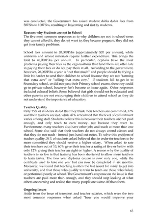 63
was conducted, the Government has raised student dahla dahla fees from
50TShs to 100TShs, resulting in boycotting and riot by students.
Reasons why Students are not in School
The five most common responses as to why children are not in school were:
they cannot afford it, they do not want to, they became pregnant, they did not
get in or family problems.
School fees amount to 20,000TShs (approximately $20 per annum), while
uniforms and school materials require further expenditure. This brings the
total to 40,000TShs per annum. In particular, orphans have the most
problems paying their fees as the organisations that fund them are often late
in paying their fees or do not pay them at all. According to the government,
however, 20,000TShs a year is “not that much” and people should be trying a
little bit harder to send their children to school because they are not “farming
that extra acre” or “selling that extra cow.” If students fail to get in to
Secondary school, or did not pass their Primary school exams, then they could
go to private school, however fee’s become an issue again. Other responses
included cultural beliefs. Some believed that girls should not be educated and
other parents are not encouraging their children to attend school as they do
not understand the importance of education.
Teacher Quality
Only 25% of students stated that they think their teachers are committed, 32%
said their teachers are not, while 42% articulated that the level of commitment
varies among staff. Students believe this is because their teachers are not paid
enough, and only teach to earn money, not because they want to.
Furthermore, many teachers also have other jobs and teach at more than one
school. Some also said that their teachers do not always attend classes and
that they do not teach - instead just hand out notes. To solve this problem of
teacher quality, 34% of students asked believed that in order for teachers to be
more committed they should receive a higher salary. When asked to rate
their teachers out of 10, 60% gave their teacher a rating of five or below with
only 12% giving their teacher an eight or higher. A reason why the quality of
teachers is so low is that training has been shortened to allow more teachers
to train faster. The two year diploma course is now only one, while the
certificate used to take one year but can now be completed in six months.
Moreover, we found that teaching is often the last resort for many to get into
university, and that those who qualify to train to teach are those who failed,
or performed poorly at school. The Government’s response on the issue is that
teachers are paid more than enough, and they should stop looking at what
others are earning and realise that many people are worse off than them.
Ongoing Issues
Aside from the issue of transport and teacher salaries, which were the two
most common responses when asked “how you would improve your
 