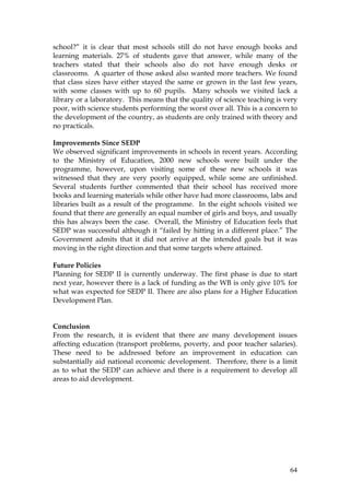 64
school?” it is clear that most schools still do not have enough books and
learning materials. 27% of students gave that answer, while many of the
teachers stated that their schools also do not have enough desks or
classrooms. A quarter of those asked also wanted more teachers. We found
that class sizes have either stayed the same or grown in the last few years,
with some classes with up to 60 pupils. Many schools we visited lack a
library or a laboratory. This means that the quality of science teaching is very
poor, with science students performing the worst over all. This is a concern to
the development of the country, as students are only trained with theory and
no practicals.
Improvements Since SEDP
We observed significant improvements in schools in recent years. According
to the Ministry of Education, 2000 new schools were built under the
programme, however, upon visiting some of these new schools it was
witnessed that they are very poorly equipped, while some are unfinished.
Several students further commented that their school has received more
books and learning materials while other have had more classrooms, labs and
libraries built as a result of the programme. In the eight schools visited we
found that there are generally an equal number of girls and boys, and usually
this has always been the case. Overall, the Ministry of Education feels that
SEDP was successful although it “failed by hitting in a different place.” The
Government admits that it did not arrive at the intended goals but it was
moving in the right direction and that some targets where attained.
Future Policies
Planning for SEDP II is currently underway. The first phase is due to start
next year, however there is a lack of funding as the WB is only give 10% for
what was expected for SEDP II. There are also plans for a Higher Education
Development Plan.
Conclusion
From the research, it is evident that there are many development issues
affecting education (transport problems, poverty, and poor teacher salaries).
These need to be addressed before an improvement in education can
substantially aid national economic development. Therefore, there is a limit
as to what the SEDP can achieve and there is a requirement to develop all
areas to aid development.
 