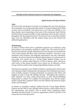 65
The Role of the Christian Church in Community Development
Agatha Kiama and Alyson Meeke
Aims
The aim of this sub-project was firstly to investigate the role of the church in
the community, for example, through schools or projects helping HIV/AIDS
or those who are destitute. The second aim was to discover whether or not
these projects were responding to the needs of the community itself. Did the
Christian Church consult members of the community and were they involved
throughout the development process? The final aim was to ascertain whether
there were any difficulties with the projects being run by the Church and
affiliated organisations
Methodology
In order to achieve these aims a qualitative approach was employed, using
both primary and secondary methods to collect data. The reason for this is
because the research is people orientated and it was necessary to assemble the
views of the Church and that of the community members. Interviews were
conducted with Churches and affiliated organisations and also community
members. In total ten church and affiliated organisations were interviewed. A
case study was carried out on a Young Single Mothers Project, run by
CARITAS, in a district called Manzese, in Dar es Salaam. Here, interviews
with twelve of the project members were carried out. In Manzese a Focus
Group with the Leaders of the Young Single Mothers Project was held.
The interview questions were initially simplistic, requiring short answers that
were lacking in depth. Subsequently, the questions were tailored to provoke a
more in-depth response, focusing particularly on questions that fitted well
together in order to keep the dialogue flowing. Throughout the research a
field notebook was kept, noting observations at each Church/Affiliated
Organisation or project. For example, the atmosphere, how did the project
leaders include their members? What were the relations like between project
leaders and members?
In relation to secondary methods, leaflets from the Young Single Mothers
Projects and the YWCA were collected which will give a more official view of
the organisations and projects. This is useful when comparing project
members and their leaders, as what an organisation wishes to portray is not
always the case at the grassroots.
 