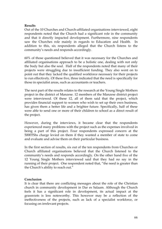 66
Results
Out of the 10 Churches and Church-affiliated organisations interviewed, eight
respondents noted that the Church had a significant role in the community
and that it directly impacted development. Furthermore, nine respondents
saw the Churches role mainly in regards to Education and Health. In
addition to this, six respondents alleged that the Church listens to the
community’s needs and responds accordingly.
60% of those questioned believed that it was necessary for the Churches and
affiliated organisations approach to be a holistic one, dealing with not only
the body but also the soul. Half of the respondents noted that many of their
projects were struggling due to insufficient funding. They also went on to
point out that they lacked the qualified workforce necessary for their projects
to run effectively. Of these five, three indicated that the need is specifically for
those in specialist areas, such as accountants or teachers.
The next part of the results relates to the research at the Young Single Mothers
project in the district of Manzese. 12 members of the Manzese district project
were interviewed. Of these 12, all of them said that the project, which
provides financial support to women who wish to set up their own business,
has given them a better life and a brighter future. Specifically, half of these
were able to send one or more of their children to school as a direct result of
the project.
However, during the interviews, it became clear that the respondents
experienced many problems with the project such as the expenses involved in
being a part of this project. Four respondents expressed concern at the
5000TShs charge levied on them if they wanted a member of state to come
and evaluate and advise them on their particular business.
In the first section of results, six out of the ten respondents from Churches or
Church affiliated organisations believed that the Church listened to the
community’s needs and responds accordingly. On the other hand five of the
12 Young Single Mothers interviewed said that they had no say in the
running of their project. One respondent noted that, “the need is greater than
the Church’s ability to reach out.”
Conclusion
It is clear that there are conflicting messages about the role of the Christian
church in community development in Dar es Salaam. Although the Church
feels it has a significant role in development, its actual impact at the
grassroots is less noteworthy. This however may be a reflection of the
ineffectiveness of the projects, such as lack of a specialist workforce, or
focusing on irrelevant projects.
 