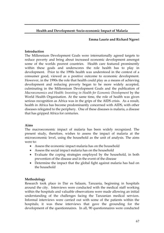 67
Health and Development: Socio-economic Impact of Malaria
Emma Laurie and Richard Ngowi
Introduction
The Millennium Development Goals were internationally agreed targets to
reduce poverty and bring about increased economic development amongst
some of the worlds poorest countries. Health care featured prominently
within these goals and underscores the role health has to play in
development. Prior to the 1990s health was understood in the context of a
consumer good, viewed as a positive outcome to economic development.
However, in the 1990s the role that health could play as a means of achieving
development and reducing poverty began to be more widely accepted,
culminating in the Millennium Development Goals and the publication of
Macroeconomics and Health: Investing in Health for Economic Development by the
World Health Organisation. At the same time, the role of health was given
serious recognition as Africa was in the grips of the AIDS crisis. As a result,
health in Africa has become predominantly concerned with AIDS, with other
diseases relegated to the periphery. One of these diseases is malaria, a disease
that has gripped Africa for centuries.
Aims
The macroeconomic impact of malaria has been widely recognized. The
present study, therefore, wishes to assess the impact of malaria at the
microeconomic level, using the household as the unit of analysis. The aims
were to:
• Assess the economic impact malaria has on the household
• Assess the social impact malaria has on the household
• Evaluate the coping strategies employed by the household, in both
prevention of the disease and in the event of the disease
• Determine the impact that the global fight against malaria has had on
the household
Methodology
Research took place in Dar es Salaam, Tanzania, beginning in hospitals
around the city. Interviews were conducted with the medical staff working
within the hospitals and valuable observations were made allowing an initial
understanding of the challenges facing the Tanzanian medical services.
Informal interviews were carried out with some of the patients within the
hospitals; it was these interviews that gave the grounding for the
development of the questionnaires. In all, 90 questionnaires were conducted
 