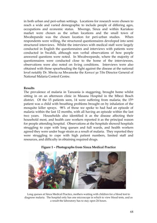68
in both urban and peri-urban settings. Locations for research were chosen to
reach a wide and varied demographic to include people of differing ages,
occupations and economic status. Mwenge, Sinza and within Kariakoo
market were chosen as the urban locations and the small town of
Mwabepande was the chosen location for peri-urban studies. When
respondents were willing, the structured questionnaires developed into semi
structured interviews. Whilst the interviews with medical staff were largely
conducted in English the questionnaires and interviews with patients were
conducted in Swahili, although non verbal observations of how people
answered questions were noted. In Mwabwepande, where the majority of
questionnaires were conducted close to the home of the interviewees,
observations were also noted on living conditions. Interviews were also
obtained with those spearheading the fight against the disease at the national
level notably Dr. Mwita na Mwansoke the Kamusi ya Tiba Director General of
National Malaria Control Centre.
Results
The prevalence of malaria in Tanzania is staggering, brought home whilst
sitting in on an afternoon clinic in Masana Hospital in the Mbezi Beach
district. Of the 15 patients seen, 14 were suffering from malaria; the 15th
patient was a child with breathing problems brought on by inhalation of the
mosquito killer sprays. 98% of those we spoke to had had an episode of
malaria within the last 12 months, with all having an episode within the last
two years. Households also identified it as the disease affecting their
household most, and health care workers reported it as the principal reason
for people attending hospital. Observations at the hospitals showed hospitals
struggling to cope with long queues and full wards, and health workers
agreed they were under huge strain as a result of malaria. They reported they
were struggling to cope with high patient numbers, limited staff and
resources, and difficulty in obtaining required drugs.
Figure 1 – Photographs from Sinza Medical Practice
Long queues at Sinza Medical Practice, mothers waiting with children for a blood test to
diagnose malaria. The hospital only has one microscope in which to view blood tests, and as
a result the laboratory has to stay open 24 hours.
 