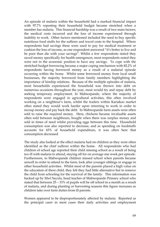 69
An episode of malaria within the household had a marked financial impact
with 97.7% reporting their household budget became stretched when a
member has malaria. This financial hardship was a result of two main factors;
the medical costs incurred and the loss of income experienced through
inability to work. Other factors mentioned included the need to buy specific
nutritious food stuffs for the sufferer and travel costs to the hospital. Where
respondents had savings these were used to pay for medical treatment or
cushion the loss of income, as one respondent answered “it’s better to live and
be poor than die with your savings”. Whilst a few respondents stated they
saved money specifically for health emergences, most respondents noted they
were not in the economic position to have any savings. To cope with the
stretched budget borrowing became a major coping mechanism with 82.2% of
respondents having borrowed money as a result of a malarial episode
occurring within the home. Whilst some borrowed money from local small
businesses, the majority borrowed from family members highlighting the
importance of kinship relations. Because of the multiple episodes of malaria,
most households experienced the household was thrown into debt on
numerous occasions throughout the year, most would try and repay debt by
seeking temporary employment. In Mabwepande, where the majority of
respondents were engaged in agricultural activities, this often involved
working on a neighbour’s farm, whilst the traders within Kariakoo market
often stated they would work harder upon returning to work in order to
recoup money and pay back the debt. In Mabwepande farm assets were often
sold to raise the required money. Here, chickens became invaluable assets
often sold between neighbours, bought when there was surplus money and
sold in times of need whilst providing eggs between this time. Household
consumption was also reported to decrease, and as spending on foodstuffs
accounts for 65% of household expenditure, it was often here that
consumption decreased
The study also looked at the effect malaria had on children as they were often
identified as the chief sufferer within the home. All respondents who had
children of school age reported their child missing school as a result of being
too ill with malaria to attend, staying off for on average one week per episode.
Furthermore, in Mabwepande children missed school when parents became
unwell in order to attend to the farm, look after younger siblings or engage in
other household activities. Whilst most of the parents placed a high value on
the education of there child, they felt they had little alternative but to remove
the child from schooling for the survival of the family. This information was
backed up by Mwl Sayula, head teacher of Mabwepande Primary school who
stated that between 25 – 33% of pupils will be off school in a month as a result
of malaria, and during planting or harvesting seasons this figure increases as
children take over farm duties from ill parents.
Women appeared to be disproportionately affected by malaria. Reported as
the principal carer in most cases their daily activities and employment
 