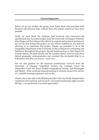 7
Acknowledgements
Before we go any further, the group must thank those who provided both
financial and practical help; without them this project would not have been
possible.
Firstly we must thank the academic staff involved, who conceived and
spearheaded this successful project; from the University of Glasgow Professor
John Briggs and Dr Jo Sharp who offered us support and practical guidance in
the run up and during this project, we are forever indebted to you both for
allowing us to experience this project. Thanks are extended to all in the
Geography Department of the University of Dar es Salaam for welcoming and
helping us throughout this project. Special thanks must go to Alex Ngowi, Dr
Cosmas Sokoni, Dr Julius Kivelia and Dr Camillus Sawio, who for years have
helped geography undergraduates and extended this invaluable help to us
both before and after our arrival – asante sana.
We are also grateful for the financial contributions received from the
University of Glasgow Expedition Society; the Carnegie Trust; the
Chancellors Fund the Royal Scottish Geographical Society and Mactaggart
and Mickel. Their continual financial backing to students ensures the success
of a valuable learning experience such as this.
Thanks also to the staff of the Bellahouston Ski Club who kindly donated their
equipment and expertise and ensured a successful fundraising night towards
the trip – your generosity was much appreciated.
 