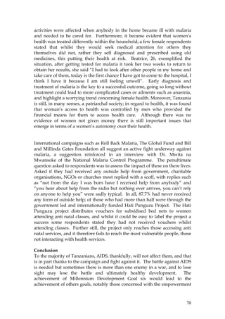 70
activities were affected when anybody in the home became ill with malaria
and needed to be cared for. Furthermore, it became evident that women’s
health was treated differently within the household; a few female respondents
stated that whilst they would seek medical attention for others they
themselves did not, rather they self diagnosed and prescribed using old
medicines, this putting their health at risk. Beatrice, 26, exemplified the
situation, after getting tested for malaria it took her two weeks to return to
obtain her results, she said “I had to look after other people in my home and
take care of them, today is the first chance I have got to come to the hospital, I
think I have it because I am still feeling unwell”. Early diagnosis and
treatment of malaria is the key to a successful outcome, going so long without
treatment could lead to more complicated cases or ailments such as anaemia,
and highlight a worrying trend concerning female health. Moreover, Tanzania
is still, in many senses, a patriarchal society; in regard to health, it was found
that woman’s access to health was controlled by men who provided the
financial means for them to access health care. Although there was no
evidence of women not given money there is still important issues that
emerge in terms of a women’s autonomy over their health.
International campaigns such as Roll Back Malaria, The Global Fund and Bill
and Millinda Gates Foundation all suggest an active fight underway against
malaria, a suggestion reinforced in an interview with Dr. Mwita na
Mwansoke of the National Malaria Control Programme. The penultimate
question asked to respondents was to assess the impact of these on there lives.
Asked if they had received any outside help from government, charitable
organisations, NGOs or churches most replied with a scoff, with replies such
as “not from the day I was born have I received help from anybody” and
“you hear about help from the radio but nothing ever arrives, you can’t rely
on anyone to help you” were sadly typical. In all, 87.7% had never received
any form of outside help; of those who had more than half were through the
government led and internationally funded Hati Punguzu Project. The Hati
Punguzu project distributes vouchers for subsidised bed nets to women
attending anti natal classes, and whilst it could be easy to label the project a
success some respondents stated they had not received vouchers whilst
attending classes. Further still, the project only reaches those accessing anti
natal services, and it therefore fails to reach the most vulnerable people, those
not interacting with health services.
Conclusion
To the majority of Tanzanians, AIDS, thankfully, will not affect them, and that
is in part thanks to the campaign and fight against it. The battle against AIDS
is needed but sometimes there is more than one enemy in a war, and to lose
sight may lose the battle and ultimately healthy development. The
achievement of Millennium Development Goal six would lead to the
achievement of others goals, notably those concerned with the empowerment
 