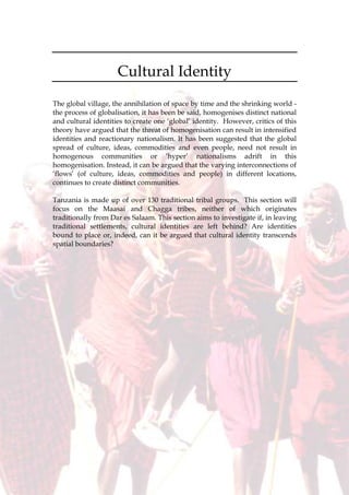 72
Cultural Identity
The global village, the annihilation of space by time and the shrinking world -
the process of globalisation, it has been be said, homogenises distinct national
and cultural identities to create one ‘global’ identity. However, critics of this
theory have argued that the threat of homogenisation can result in intensified
identities and reactionary nationalism. It has been suggested that the global
spread of culture, ideas, commodities and even people, need not result in
homogenous communities or ‘hyper’ nationalisms adrift in this
homogenisation. Instead, it can be argued that the varying interconnections of
‘flows’ (of culture, ideas, commodities and people) in different locations,
continues to create distinct communities.
Tanzania is made up of over 130 traditional tribal groups. This section will
focus on the Maasai and Chagga tribes, neither of which originates
traditionally from Dar es Salaam. This section aims to investigate if, in leaving
traditional settlements, cultural identities are left behind? Are identities
bound to place or, indeed, can it be argued that cultural identity transcends
spatial boundaries?
 