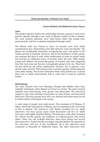 73
Work and Identity: A Maasai Case Study
Joanne Baldock and Makhwele James Aloyce
Aims
This project aimed to explore the relationship between a person’s work and a
person’s identity through a case study of Maasai workers in Dar es Salaam.
The main research questions were; what factors affect why people have
particular jobs, and how is identity maintained through work?
The Maasai tribe was chosen to focus on because even from initial
considerations they demonstrate clear links between work and identity. The
Maasai are traditionally pastoralist, occupying the semi- arid plains in the
North and East of Tanzania. However, due to the breakdown of this system,
one response has been to seek urban employment in order to restock herds
and provide an additional source of income. Since the mid- 1990s mainly
young male Maasai- the moran age group, or warriors have been migrating
from the rural areas and become a recognisable group in the city. They have
not just taken up any urban employment, however, but in general, a few
specific types of work. These being work as security guards, hairdressing and
some petty trading. Due to how distinctive these work patterns are, it meant
there was as initial work/identity link in order that it could be explored
further.
Methodology
The main research sites were Mwenge, Ubungo and Mabibo, three busy
roadside settlements where Maasai are known to cluster. The main research
methods were interviewing, focus groups and observation. The interviews
ranged in style from informal conversation to more formal, semi-structured
interviews. The focus groups were also very informal and observation served
to further inform what people were saying.
A wide range of people were interviewed. This consisted of 25 Maasai, 12
others, about their perceptions of Maasai, and one specialist at the University
of Dar es Salaam. The interviews with Maasai included two in- depth
interviews, one focus group, many small discussions and two in- depth
interviews with highly educated Maasai. The interviews with others included
five official security guards, one employer of a Maasai guard, and several
others. There was one in-depth interview, three focus groups and several
short interviews. Aside from the two highly educated Maasai, the specialist at
the university, and two of the non-Maasai, all of the interviews were
conducted in Kiswahili by Makhwele James. The other interviews were
 