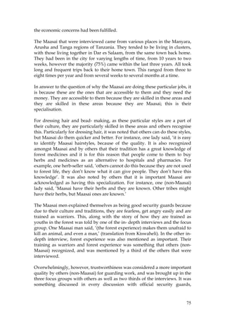 75
the economic concerns had been fulfilled.
The Maasai that were interviewed came from various places in the Manyara,
Arusha and Tanga regions of Tanzania. They tended to be living in clusters,
with those living together in Dar es Salaam, from the same town back home.
They had been in the city for varying lengths of time, from 10 years to two
weeks, however the majority (75%) came within the last three years. All took
long and frequent trips back to their home town. This ranged from three to
eight times per year and from several weeks to several months at a time.
In answer to the question of why the Maasai are doing these particular jobs, it
is because these are the ones that are accessible to them and they need the
money. They are accessible to them because they are skilled in these areas and
they are skilled in these areas because they are Maasai; this is their
specialisation.
For dressing hair and bead- making, as these particular styles are a part of
their culture, they are particularly skilled in these areas and others recognise
this. Particularly for dressing hair, it was noted that others can do these styles,
but Maasai do them quicker and better. For instance, one lady said, ‘it is easy
to identify Maasai hairstyles, because of the quality. It is also recognized
amongst Maasai and by others that their tradition has a great knowledge of
forest medicines and it is for this reason that people come to them to buy
herbs and medicines as an alternative to hospitals and pharmacies. For
example, one herb-seller said, ‘others cannot do this because they are not used
to forest life, they don’t know what it can give people. They don’t have this
knowledge’. It was also noted by others that it is important Maasai are
acknowledged as having this specialization. For instance, one (non-Maasai)
lady said, ‘Maasai have their herbs and they are known. Other tribes might
have their herbs, but Maasai ones are known.’
The Maasai men explained themselves as being good security guards because
due to their culture and traditions, they are fearless, get angry easily and are
trained as warriors. This, along with the story of how they are trained as
youths in the forest was told by one of the in- depth interviews and the focus
group. One Maasai man said, ‘(the forest experience) makes them unafraid to
kill an animal, and even a man,’ (translation from Kiswaheli). In the other in-
depth interview, forest experience was also mentioned as important. Their
training as warriors and forest experience was something that others (non-
Maasai) recognized, and was mentioned by a third of the others that were
interviewed.
Overwhelmingly, however, trustworthiness was considered a more important
quality by others (non-Maasai) for guarding work, and was brought up in the
three focus groups with others as well as two thirds of the interviews. It was
something discussed in every discussion with official security guards,
 