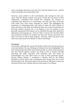 77
said, ‘everything- the beads I wear, the way I talk, the clothes I wear…and the
work I am doing, I feel comfortable with’.
However, some conflicts in the work/identity link emerged in this case-
study. That the Maasai workers were good at their job was based on their
‘Maasainess,’ something from outside the workplace. For instance, in
explaining why Maasai are so trustworthy, one lady said ‘they come here
with moral force from home, bounded by taboos’ She highlighted the
importance in maintaining links with home to retain this force. Indeed, in
many interviews with others (non-Maasai), there was a sense of importance in
knowing whether someone was a true Maasai or not. For instance, it was
generally appreciated that Maasai can be identified through their distinctive
appearance and language etc., however there is always the risk that others
may pretend to be them. For example, one lady said, ‘because you know it is
them, you know it will be done properly…however, others can dress in the
same way and pretend to be Maasai in order to sell things.’
Conclusion
In summary, although this report only briefly outlines the research project on
work and identity, the main findings and themes have been highlighted. The
first of these being, that ethnic and cultural identity is a factor in the particular
jobs that Maasai migrant workers are doing in Dar es Salaam, through
providing the skills associated with particular jobs and being an
acknowledged way that others know to come to these particular people.
Second, Maasai identity is considered a lifestyle, both by the Maasai
themselves and by others and is maintained more during time out of work
than through work. This point relates to the final issue, that there is some sort
of tension in the work /identity link and what makes a true Maasai.
 