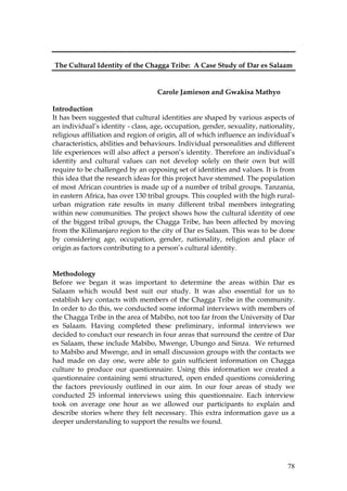 78
The Cultural Identity of the Chagga Tribe: A Case Study of Dar es Salaam
Carole Jamieson and Gwakisa Mathyo
Introduction
It has been suggested that cultural identities are shaped by various aspects of
an individual’s identity - class, age, occupation, gender, sexuality, nationality,
religious affiliation and region of origin, all of which influence an individual’s
characteristics, abilities and behaviours. Individual personalities and different
life experiences will also affect a person’s identity. Therefore an individual’s
identity and cultural values can not develop solely on their own but will
require to be challenged by an opposing set of identities and values. It is from
this idea that the research ideas for this project have stemmed. The population
of most African countries is made up of a number of tribal groups. Tanzania,
in eastern Africa, has over 130 tribal groups. This coupled with the high rural-
urban migration rate results in many different tribal members integrating
within new communities. The project shows how the cultural identity of one
of the biggest tribal groups, the Chagga Tribe, has been affected by moving
from the Kilimanjaro region to the city of Dar es Salaam. This was to be done
by considering age, occupation, gender, nationality, religion and place of
origin as factors contributing to a person’s cultural identity.
Methodology
Before we began it was important to determine the areas within Dar es
Salaam which would best suit our study. It was also essential for us to
establish key contacts with members of the Chagga Tribe in the community.
In order to do this, we conducted some informal interviews with members of
the Chagga Tribe in the area of Mabibo, not too far from the University of Dar
es Salaam. Having completed these preliminary, informal interviews we
decided to conduct our research in four areas that surround the centre of Dar
es Salaam, these include Mabibo, Mwenge, Ubungo and Sinza. We returned
to Mabibo and Mwenge, and in small discussion groups with the contacts we
had made on day one, were able to gain sufficient information on Chagga
culture to produce our questionnaire. Using this information we created a
questionnaire containing semi structured, open ended questions considering
the factors previously outlined in our aim. In our four areas of study we
conducted 25 informal interviews using this questionnaire. Each interview
took on average one hour as we allowed our participants to explain and
describe stories where they felt necessary. This extra information gave us a
deeper understanding to support the results we found.
 