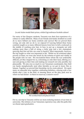 83
Jo and Aidan model their prizes, whilst Gigi embraces Scottish culture!
For many of the Glasgow students, Tanzania was their first experience of a
culture so vastly different. Many of our friends and family doubted we could
do it, leave behind our home comforts and survive! But we proved them
wrong, not only did we do it, we enjoyed it! Leaving behind these home
comforts taught us so many different lessons from how to kill a cockroach in
the middle of washing your hair, to how to put up a mosquito net with
nothing more than a ball of string, a kirby grip and a few elastoplasts
(proving that first aid kits can come in handy!). Most importantly, however,
the trip taught us what was important in life. Whilst we all witnessed abject
poverty at times, we were also struck by the richness of spirit and vitality in
the people who we met. We encountered those whose life was undeniably
difficult, yet they stopped for us, welcoming us onto their land, offering us a
seat and giving us their time and making our research not only possible, but
pleasurable. We also owe so much to our Tanzanian counterparts, they held
our hands metaphorically (and often literally) as we got to know Dar es
Salaam. Together we proved that friendship can be cross-cultural. We spent
many an enjoyable hour together; celebrating birthdays, relaxing with a few
drinks after a day in the field, or messing about on the play park next to
where we had dinner - to them we must say a massive asante!
We worked hard and played hard!
For us, our trip to Tanzania will be our most enduring memory of our time at
university. The richness of our Tanzanian experience may alter the paths that
we choose upon graduation.
 