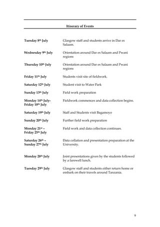 9
Itinerary of Events
Tuesday 8th July Glasgow staff and students arrive in Dar es
Salaam.
Wednesday 9th July Orientation around Dar es Salaam and Pwani
regions
Thursday 10th July Orientation around Dar es Salaam and Pwani
regions
Friday 11th July Students visit site of fieldwork.
Saturday 12th July Student visit to Water Park
Sunday 13th July Field work preparation
Monday 14th July- Fieldwork commences and data collection begins.
Friday 18th July
Saturday 19th July Staff and Students visit Bagamoyo
Sunday 20th July Further field work preparation
Monday 21st – Field work and data collection continues.
Friday 25th July
Saturday 26th – Data collation and presentation preparation at the
Sunday 27th July University.
Monday 28th July Joint presentations given by the students followed
by a farewell lunch.
Tuesday 29th July Glasgow staff and students either return home or
embark on their travels around Tanzania.
 