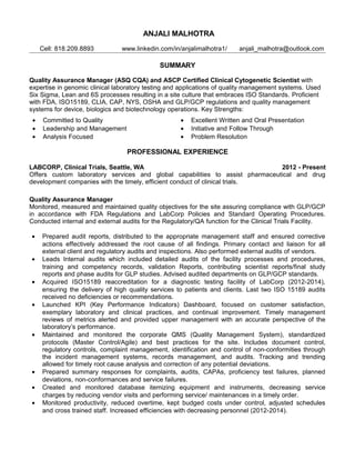 ANJALI MALHOTRA
Cell: 818.209.8893 www.linkedin.com/in/anjalimalhotra1/ anjali_malhotra@outlook.com
SUMMARY
Quality Assurance Manager (ASQ CQA) and ASCP Certified Clinical Cytogenetic Scientist with
expertise in genomic clinical laboratory testing and applications of quality management systems. Used
Six Sigma, Lean and 6S processes resulting in a site culture that embraces ISO Standards. Proficient
with FDA, ISO15189, CLIA, CAP, NYS, OSHA and GLP/GCP regulations and quality management
systems for device, biologics and biotechnology operations. Key Strengths:
• Committed to Quality • Excellent Written and Oral Presentation
• Leadership and Management • Initiative and Follow Through
• Analysis Focused • Problem Resolution
PROFESSIONAL EXPERIENCE
LABCORP, Clinical Trials, Seattle, WA 2012 - Present
Offers custom laboratory services and global capabilities to assist pharmaceutical and drug
development companies with the timely, efficient conduct of clinical trials.
Quality Assurance Manager
Monitored, measured and maintained quality objectives for the site assuring compliance with GLP/GCP
in accordance with FDA Regulations and LabCorp Policies and Standard Operating Procedures.
Conducted internal and external audits for the Regulatory/QA function for the Clinical Trials Facility.
• Prepared audit reports, distributed to the appropriate management staff and ensured corrective
actions effectively addressed the root cause of all findings. Primary contact and liaison for all
external client and regulatory audits and inspections. Also performed external audits of vendors.
• Leads Internal audits which included detailed audits of the facility processes and procedures,
training and competency records, validation Reports, contributing scientist reports/final study
reports and phase audits for GLP studies. Advised audited departments on GLP/GCP standards.
• Acquired ISO15189 reaccreditation for a diagnostic testing facility of LabCorp (2012-2014),
ensuring the delivery of high quality services to patients and clients. Last two ISO 15189 audits
received no deficiencies or recommendations.
• Launched KPI (Key Performance Indicators) Dashboard, focused on customer satisfaction,
exemplary laboratory and clinical practices, and continual improvement. Timely management
reviews of metrics alerted and provided upper management with an accurate perspective of the
laboratory’s performance.
• Maintained and monitored the corporate QMS (Quality Management System), standardized
protocols (Master Control/Agile) and best practices for the site. Includes document control,
regulatory controls, complaint management, identification and control of non-conformities through
the incident management systems, records management, and audits. Tracking and trending
allowed for timely root cause analysis and correction of any potential deviations.
• Prepared summary responses for complaints, audits, CAPAs, proficiency test failures, planned
deviations, non-conformances and service failures.
• Created and monitored database itemizing equipment and instruments, decreasing service
charges by reducing vendor visits and performing service/ maintenances in a timely order.
• Monitored productivity, reduced overtime, kept budged costs under control, adjusted schedules
and cross trained staff. Increased efficiencies with decreasing personnel (2012-2014).
 