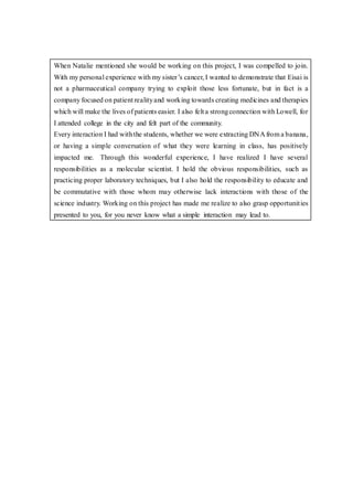 When Natalie mentioned she would be working on this project, I was compelled to join.
With my personal experience with my sister’s cancer, I wanted to demonstrate that Eisai is
not a pharmaceutical company trying to exploit those less fortunate, but in fact is a
company focused on patient realityand working towards creating medicines and therapies
which will make the lives of patients easier. I also felt a strongconnection with Lowell, for
I attended college in the city and felt part of the community.
Every interaction I had withthe students, whether we were extracting DNA from a banana,
or having a simple conversation of what they were learning in class, has positively
impacted me. Through this wonderful experience, I have realized I have several
responsibilities as a molecular scientist. I hold the obvious responsibilities, such as
practicing proper laboratory techniques, but I also hold the responsibility to educate and
be commutative with those whom may otherwise lack interactions with those of the
science industry. Working on this project has made me realize to also grasp opportunities
presented to you, for you never know what a simple interaction may lead to.
 