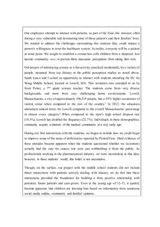 Our employees attempt to interact with patients, as part of the Eisai hhc mission; often
during a very vulnerable and devastating time of those patient’s and their families’ lives.
We wanted to address the challenges surrounding this mistrust that; could impact a
person’s willingness to trust the healthcare system. In reality, everyone will be a patient
at some point. We sought to establish a connection with children from a skeptical, low
income community now, to prevent these inaccurate perceptions from taking firm root.
Our project of introducing science as a fun activity, practiced incidentally, by a variety of
people, stemmed from our dismay at the public perception studies as noted above.
Sarah Leacu and I seized an opportunity to interact with students attending the Dr. An
Wang Middle School, located in Lowell, MA. This invitation was extended to us by
Scott Potter, a 7th grade science teacher. The students come from very diverse
backgrounds, and most from very challenging home environments. Lowell,
Massachusetts, a city of approximately 106,519 people, has a 55% higher occurrence of
violent crime when compared to the rest of the country.1 In 2012, the education
attainment ranked lower for Lowell compared to the overall Massachusetts’ percentage
in almost every category.2 When compared to the state’s high school dropout rate
(10.3%), Lowell has doubled the frequency (22.7%). Individuals in these demographics,
commonly acquire a mistrust of the medical community at a very early age.
During our first interactions with the students, we began to rethink how we could begin
to improve some of the areas of deficiencies reported by PatientView. Hard evidence of
these attitudes became apparent when the students questioned whether we (scientists)
actually had the cure for cancer, but were just withholding it from the public. As
professionals working in the pharmaceutical industry, we were incredulous at this idea;
however, in these students’ world; this belief is not uncommon.
Though, on the surface, our project with the middle school students did not include
direct interactions with patients actively dealing with disease, we do feel that these
interactions provided the foundation for building a firm, positive relationship with
potential, future patients and care-givers. Even at the young age of 12-13, it quickly
became apparent, that children are learning bias based on information from numerous
social media outlets, community and familial opinions.
 