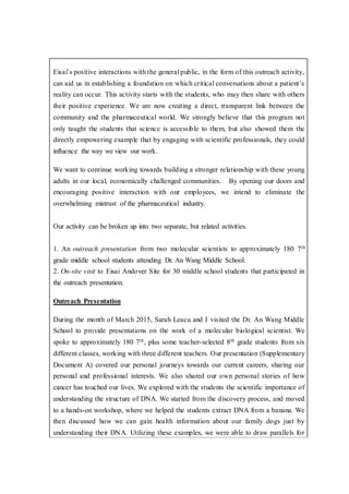 Eisai’s positive interactions with the general public, in the form of this outreach activity,
can aid us in establishing a foundation on which critical conversations about a patient’s
reality can occur. This activity starts with the students, who may then share with others
their positive experience. We are now creating a direct, transparent link between the
community and the pharmaceutical world. We strongly believe that this program not
only taught the students that science is accessible to them, but also showed them the
directly empowering example that by engaging with scientific professionals, they could
influence the way we view our work.
We want to continue working towards building a stronger relationship with these young
adults in our local, economically challenged communities. By opening our doors and
encouraging positive interaction with our employees, we intend to eliminate the
overwhelming mistrust of the pharmaceutical industry.
Our activity can be broken up into two separate, but related activities.
1. An outreach presentation from two molecular scientists to approximately 180 7th
grade middle school students attending Dr. An Wang Middle School.
2. On-site visit to Eisai Andover Site for 30 middle school students that participated in
the outreach presentation.
Outreach Presentation
During the month of March 2015, Sarah Leacu and I visited the Dr. An Wang Middle
School to provide presentations on the work of a molecular biological scientist. We
spoke to approximately 180 7th, plus some teacher-selected 8th grade students from six
different classes, working with three different teachers. Our presentation (Supplementary
Document A) covered our personal journeys towards our current careers, sharing our
personal and professional interests. We also shared our own personal stories of how
cancer has touched our lives. We explored with the students the scientific importance of
understanding the structure of DNA. We started from the discovery process, and moved
to a hands-on workshop, where we helped the students extract DNA from a banana. We
then discussed how we can gain health information about our family dogs just by
understanding their DNA. Utilizing these examples, we were able to draw parallels for
 