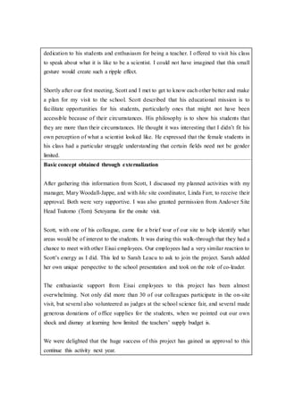 dedication to his students and enthusiasm for being a teacher. I offered to visit his class
to speak about what it is like to be a scientist. I could not have imagined that this small
gesture would create such a ripple effect.
Shortly after our first meeting, Scott and I met to get to know each other better and make
a plan for my visit to the school. Scott described that his educational mission is to
facilitate opportunities for his students, particularly ones that might not have been
accessible because of their circumstances. His philosophy is to show his students that
they are more than their circumstances. He thought it was interesting that I didn’t fit his
own perception of what a scientist looked like. He expressed that the female students in
his class had a particular struggle understanding that certain fields need not be gender
limited.
Basic concept obtained through externalization
After gathering this information from Scott, I discussed my planned activities with my
manager, Mary Woodall-Jappe, and with hhc site coordinator, Linda Farr, to receive their
approval. Both were very supportive. I was also granted permission from Andover Site
Head Tsutomo (Tom) Setoyama for the onsite visit.
Scott, with one of his colleague, came for a brief tour of our site to help identify what
areas would be of interest to the students. It was during this walk-through that they had a
chance to meet with other Eisai employees. Our employees had a very similar reaction to
Scott’s energy as I did. This led to Sarah Leacu to ask to join the project. Sarah added
her own unique perspective to the school presentation and took on the role of co-leader.
The enthusiastic support from Eisai employees to this project has been almost
overwhelming. Not only did more than 30 of our colleagues participate in the on-site
visit, but several also volunteered as judges at the school science fair, and several made
generous donations of office supplies for the students, when we pointed out our own
shock and dismay at learning how limited the teachers’ supply budget is.
We were delighted that the huge success of this project has gained us approval to this
continue this activity next year.
 