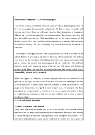 Innovativeness/Originality of your activity/proposal
This activity is new, demonstrates innovation and provides a different prospective on
how we can engage the community and patients. We hear of many wonderful and
inspiring experiences from our colleagues based on direct interactions with patients.
What we may not have considered are the demographics of the patients with whom we
have successful conversations. What populations do we not reach because of the
obstacles connected to poor reputations of the pharmaceutical industry and mistrust of
the healthcare industry? We could be missing very valuable information that should be
considered.
The conception of this project started with a single interaction, which blossomed into an
activity that was able to forge a link between Eisai and a local community. The students
were able to see the importance of reaching out to others, and sharing information, and
got to witness the support and encouragement of our employees. This different
perceptive could really change the course of the way they will interact with healthcare
providers in the future, and may allow us to better understand their unmet medical needs.
Sustainability of your activity/proposal
When Eisai supports of these types of outreach programs with our local communities, we
open up the dialogue and may allow us to take an active role, enabling us to start
addressing the areas of improvement that were identified as needs by PatientView. Our
program has the potential to expand in many unique ways. For example, The Eisai
participants are coming together to brainstorm new ways to create opportunities to focus
on re-educating the community with a more accurate reality of what it means to work in
the pharma industry.
Level of contribution to patients
Teacher’s Prospective (Scott Potter)
Every action and interaction shapes who we are, what we think, how we think and the
person who we are. Every one learns through prior experiences because all new learning
is filtered through our brain and past experiences in an attempt to make sense of new
information and experiences. I, as a teacher of adolescent children, have many goals for
 