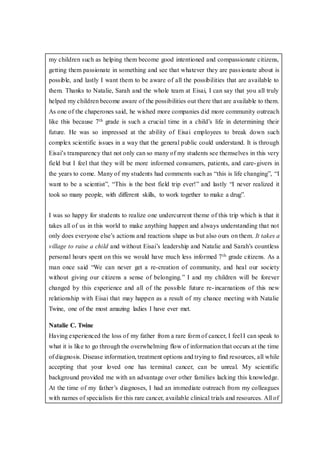 my children such as helping them become good intentioned and compassionate citizens,
getting them passionate in something and see that whatever they are passionate about is
possible, and lastly I want them to be aware of all the possibilities that are available to
them. Thanks to Natalie, Sarah and the whole team at Eisai, I can say that you all truly
helped my children become aware of the possibilities out there that are available to them.
As one of the chaperones said, he wished more companies did more community outreach
like this because 7th grade is such a crucial time in a child’s life in determining their
future. He was so impressed at the ability of Eisai employees to break down such
complex scientific issues in a way that the general public could understand. It is through
Eisai’s transparency that not only can so many of my students see themselves in this very
field but I feel that they will be more informed consumers, patients, and care-givers in
the years to come. Many of my students had comments such as “this is life changing”, “I
want to be a scientist”, “This is the best field trip ever!” and lastly “I never realized it
took so many people, with different skills, to work together to make a drug”.
I was so happy for students to realize one undercurrent theme of this trip which is that it
takes all of us in this world to make anything happen and always understanding that not
only does everyone else’s actions and reactions shape us but also ours on them. It takes a
village to raise a child and without Eisai’s leadership and Natalie and Sarah’s countless
personal hours spent on this we would have much less informed 7th grade citizens. As a
man once said “We can never get a re-creation of community, and heal our society
without giving our citizens a sense of belonging.” I and my children will be forever
changed by this experience and all of the possible future re-incarnations of this new
relationship with Eisai that may happen as a result of my chance meeting with Natalie
Twine, one of the most amazing ladies I have ever met.
Natalie C. Twine
Having experienced the loss of my father from a rare form of cancer, I feel I can speak to
what it is like to go through the overwhelming flow of information that occurs at the time
of diagnosis. Disease information, treatment options and trying to find resources, all while
accepting that your loved one has terminal cancer, can be unreal. My scientific
background provided me with an advantage over other families lacking this knowledge.
At the time of my father’s diagnoses, I had an immediate outreach from my colleagues
with names of specialists for this rare cancer, available clinical trials and resources. All of
 