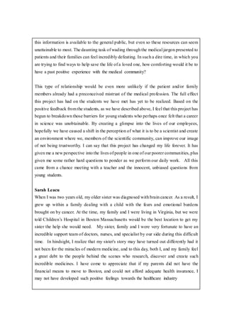 this information is available to the general public, but even so these resources can seem
unattainable to most. The daunting task of wading through the medical jargon presented to
patients and their families can feel incredibly defeating. In such a dire time, in which you
are trying to find ways to help save the life of a loved one, how comforting would it be to
have a past positive experience with the medical community?
This type of relationship would be even more unlikely if the patient and/or family
members already had a preconceived mistrust of the medical profession. The full effect
this project has had on the students we have met has yet to be realized. Based on the
positive feedback from the students, as we have described above, I feel that this project has
begun to breakdown those barriers for young students who perhaps once felt that a career
in science was unobtainable. By creating a glimpse into the lives of our employees,
hopefully we have caused a shift in the perception of what it is to be a scientist and create
an environment where we, members of the scientific community, can improve our image
of not being trustworthy. I can say that this project has changed my life forever. It has
given me a new perspective into the lives of people in one of our poorer communities, plus
given me some rather hard questions to ponder as we perform our daily work. All this
came from a chance meeting with a teacher and the innocent, unbiased questions from
young students.
Sarah Leacu
When I was two years old, my older sister was diagnosed with brain cancer. As a result, I
grew up within a family dealing with a child with the fears and emotional burdens
brought on by cancer. At the time, my family and I were living in Virginia, but we were
told Children’s Hospital in Boston Massachusetts would be the best location to get my
sister the help she would need. My sister, family and I were very fortunate to have an
incredible support team of doctors, nurses, and specialist by our side during this difficult
time. In hindsight, I realize that my sister's story may have turned out differently had it
not been for the miracles of modern medicine, and to this day, both I, and my family feel
a great debt to the people behind the scenes who research, discover and create such
incredible medicines. I have come to appreciate that if my parents did not have the
financial means to move to Boston, and could not afford adequate health insurance, I
may not have developed such positive feelings towards the healthcare industry
 