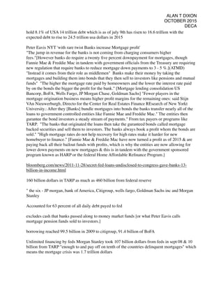 ALAN T DIXON
OCTOBER 2015
DECA
hold 8.1% of USA 14 trillion debt which is as of july 9th has risen to 16.6 trillion with the
expected debt to rise to 24.5 trillion usa dollars in 2015
Peter Eavis NYT 'with rare twist Banks increase Mortgage proﬁt'
"The jump in revenue for the banks is not coming from charging consumers higher
fees."[However banks do require a twenty ﬁve percent downpayment for mortgages, though
Fannie Mae & Freddie Mac in tandem with government ofﬁcials from the Treasury are requiring
new regulation that require banks to reduce mortgage down payments to 3 - 5 %.](ATMD)
"Instead it comes from their role as middlemen" Banks make their money by taking the
mortgages and building them into bonds that they then sell to investors like pensions and mutual
funds" "The higher the mortgage rate paid by homeowners and the lower the interest rate paid
by on the bonds the bigger the proﬁt for the bank." [Mortgage lending consolidation US
Bancorp, BoFA, Wells Fargo, JP Morgan Chase, Goldman Sachs] "Fewer players in the
mortgage origination business means higher proﬁt margins for the remaining ones: said Stijn
VAn Nieuwerburgh, Directo for the Center for Real Estates Finance REsearch of New Yorkt
University.: After they [Banks] bundle mortgages into bonds the banks transfer nearly all of the
loans to government controlled entities like Fannie Mae and Freddie Mac." The entities then
gurantee the bond investors a steady stream of payments." From tax payers or programs like
TARP. "The banks that originated the loans then take the guranteed bonds called mortgage
backed securities and sell them to investors. The banks always book a proﬁt whom the bonds are
sold." "High mortgage rates do not help recovery for high rates make it harder for new
homebuyer to ﬁnance." [Fannie Mae & Freddie Mac have now turned a proﬁt as of 2015 & are
paying back all their bailout funds with proﬁts, which is why the entities are now allowing for
lower down payments on new mortgages & this is in tandem with the government sponsored
program known as HARP or the federal Home Affordable Reﬁnance Program.]
bloomberg.com/news/2011-11-28/secret-fed-loans-undisclosed-to-congress-gave-banks-13-
billion-in-income.html
160 billion dollars in TARP as much as 460 billion from federal reserve
" the six - JP morgan, bank of America, Citigroup, wells fargo, Goldman Sachs inc and Morgan
Stanley
Accounted for 63 percent of all daily debt payed to fed
excludes cash that banks passed along to money market funds [or what Peter Eavis calls
mortgage pension funds sold to investors.]
borrowing reached 99.5 billion in 2009 to citigroup, 91.4 billion of BoFA
Unlimited ﬁnancing by feds Morgan Stanley took 107 billion dollars from feds in sept 08 & 10
billion from TARP "enough to and pay off on tenth of the countries delinquent mortgages" which
means the mortgage crisis was 1.7 trillion dollars
 