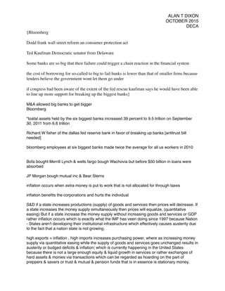 ALAN T DIXON
OCTOBER 2015
DECA
{Bloomberg
Dodd frank wall street reform an consumer protection act
Ted Kaufman Democratic senator from Delaware
Some banks are so big that their failure could trigger a chain reaction in the ﬁnancial system
the cost of borrowing for so-called to big to fail banks is lower than that of smaller ﬁrms because
lenders believe the government wont let them go under
if congress had been aware of the extent of the fed rescue kaufman says he would have been able
to line up more support for breaking up the biggest banks}
M&A allowed big banks to get bigger
Bloomberg
"toatal assets held by the six biggest banks increased 39 percent to 9.5 trillion on September
30, 2011 from 6.8 trillion
Richard W ﬁsher of the dallas fed reserve bank in favor of breaking up banks [antitrust bill
needed]
bloomberg employees at six biggest banks made twice the average for all us workers in 2010
Bofa bought Merrill Lynch & wells fargo bough Wachovia but before $50 billion in loans were
absorbed
JP Morgan bough mutual inc & Bear Sterns
inﬂation occurs when extra money is put to work that is not allocated for through taxes
inﬂation beneﬁts the corporations and hurts the individual
S&D if a state increases productions (supply) of goods and services then prices will decrease. If
a state increases the money supply simultaneously then prices will equalize, (quantitative
easing) But if a state increase the money supply without increasing goods and services or GDP
rather inﬂation occurs which is exactly what the IMF has veen doing since 1997 because Nation
- States aren't developing their institutional infrastructure which effectively causes austerity due
to the fact that a nation state is not growing.
high exports = inﬂation , high imports increases purchasing power, where as increasing money
supply via quantitative easing while the supply of goods and services goes unchanged results in
austerity or budged deﬁcits & inﬂation; which is currently happening in the United States
because there is not a large enough equity & liquid growth in services or rather exchanges of
hard assets & monies via transactions which can be regarded as hoarding on the part of
preppers & savers or trust & mutual & pension funds that is in essence is stationary money,
 