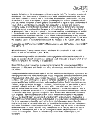 ALAN T DIXON
OCTOBER 2015
DECA
however derivatives of this stationary money is traded on the daily. The derivatives are interest
bubbles that could explode due to price speculation, since these derivatives derive their value
from bonds or stocks in a mutual fund or rather stock purchases in a publicly traded company.
Purchases at or above a strike price or agreed upon hedged price or asset purchasing option
price cause the a companies or banks general value or rather its equity in liquid assets to rise in
value; which is a dividend deriving its value from speculation or demand for a stake in a
company. Supply & demand dictate this affect; fore when there is a demand for a product or
asset & the supply of assets are low; the value or price rather of an equity ﬁrm rises. Which is
why quantitative easing can or an increase in the money supply via bond buying can be utilized
in Keynesian economics rather than in Adam Smiths economics where scarcity in the money
supply dictates the economies direction. To note though that when the money supply increases
more or faster than the growth of transactions or rather the growth of PMI; inﬂation occurs which
the globe has viewed in international relations with the implosion of the Russian ruble in 1998.
To calculate real GDP over nominal GDP G Manki notes : we use: GDP deﬂator = nominal GDP/
Real GDP x 100
& to attain inﬂation G Manki: we use: inﬂation rate in year 2 = gdp deﬂator in year 2 - GDP
deﬂator in year 1 /GDP deﬂator in year 1 x 100
Due to the new requirements for lower loans on mortgages the housing sector my recover to
levels pre recession though for businesses loans are nearly impossible to acquire, which is why
there is low growth in the economy on a gross scale.
Since 2008 the federal reserve has been pumping money into the economy via quantitative
easing and bond buying to keep banks from failing with numerous stress tests simulated across
the atlantic.
Unemployment combined with bad debt has incurred inﬂation around the globe, especially in the
emerging markets where there are shortages of food and goods & services or rather institutional
infrastructure; of which when utilized enable transactions in an economy. Unemployment
combined with banks unwillingness to give out loans has resulted in no or little growth and an
economy set to hyper inﬂate in numerous underdeveloped nations. Due to the excess currency
that was transferred around the globe in 2008 upon the federal reserves quite bailout of banks
ranging from Deutsche bank to HSBC and more which culminated more than the media's
reported numbers in a silent mass redistribution of wealth via courtesy of the Federal Reserve
and the USA Tax Payer. Thus there is too much currency in circulation or rather too much hard
assets or liquid equity on a global banking level; which inconjunction with lower than expected
GDP or goods & services transactions in turn causes inﬂation in many parts of the globe to
increase like Brazil & Egpyt for example. & since the GDP's and institutional infrastructure or
B2B & B2Consumer transactions in the global south & even in Europe were less than expected,
the global recession continued for much of the globe with higher prices, except for a few
emerging markets that have enormous reserves like China of which has currency manipulation
techniques that the nation state uses to make their goods that they sell abroad more valuable;
how ever with the decline in oil prices, many nation states are recovering; speciﬁcally for the
consumer & small business, due to the fact that logistics are less expensive which in turn
causes consumer goods & cost of business for corporations to be less than pre oil price
reductions.
 