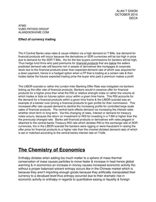 ALAN T DIXON
OCTOBER 2015
DECA
ATMD
VUBS PATHOS GROUP
ALANDIXON@ME.COM
Effect of currency trading
Tho if Central Banks raise rates & cause inﬂation via a high demand on T Bills, low demand for
ﬁnancial products will inccur because the derivatives or SDR currencies will be too high in price
due to demand for the SDR T Bills , tho for the few buyers commissions for bankers will be high,
Thus hedge fund ﬁrms who paid premiums for ﬁnancial products that are below the sellers
predicted demand rate will become rich in assets of derivatives like mortgages & corporate
stock due to the ﬁnancial products lower than expected demand rate of which was acquired for
a down payment, hence in a hedged option when a FP that is trading at a certain rate & then
trades below the futures expected trading price the buyer who paid a premium makes a proﬁt
The LIBOR scandal or rather the London Inter Banking Offer Rate was instigated via bankers
ticking up the offer rate of ﬁnancial products. Bankers would in essence offer for ﬁnancial
products for a higher price than what the RSI or relative strength index or rather the volume at
which trades or bids on futures option occur within a given time frame. This RSI accounts for
the demand for a ﬁnancial products within a given time frame & the LIBOR scandal was an
example of a banker over pricing a ﬁnancial products to gain proﬁts for their commission. This
increased offer rate caused demand to decline tho increasing proﬁts for controlled large scale
sales of ﬁnancial products. The central bank effects demand via increasing the interest rates
whether short term or long term. Via this changing of rates, interest or demand for treasury
notes occurs, because the return on investment or ROI for investing in a T-Bill is higher than the
the previously changed rate. Banks sell ﬁnancial products or derivatives with rates pegged or
attached to the central banks Treasury ROI rate which dictates RSI or the exchange rate of SDR
currencies, tho in the LIBOR scandal the bankers were rigging or were fraudulent in raising the
offer price for ﬁnancial products to a higher rate than the (market dictated demand rate) of which
is set or matched according to the central banks interest rate on T-bills
The Chemistry of Economics
Enthalpy dictates when adding too much matter to a sphere of mass thermal
conservation of mass causes particles to move faster & increase in heat hence global
warming & in economics an increase in money causes increased economic activity tho
without a proper balanced solvent entropy occurs like in the Chinese market which is
because they aren't importing enough goods because they artiﬁcially manipulated their
currency to a devalued level thus entropy occurred due to their dramatic rise in
economic activity or enthalpy in regards to quantitative easing or liquidity & foreign
 