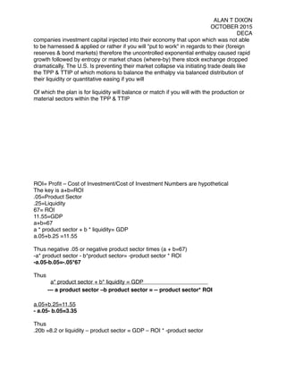 ALAN T DIXON
OCTOBER 2015
DECA
companies investment capital injected into their economy that upon which was not able
to be harnessed & applied or rather if you will "put to work" in regards to their (foreign
reserves & bond markets) therefore the uncontrolled exponential enthalpy caused rapid
growth followed by entropy or market chaos (where-by) there stock exchange dropped
dramatically. The U.S. Is preventing their market collapse via initiating trade deals like
the TPP & TTIP of which motions to balance the enthalpy via balanced distribution of
their liquidity or quantitative easing if you will
 
Of which the plan is for liquidity will balance or match if you will with the production or
material sectors within the TPP & TTIP
 
ROI= Proﬁt – Cost of Investment/Cost of Investment Numbers are hypothetical
The key is a+b=ROI
.05=Product Sector
.25=Liquidity
67= ROI
11.55=GDP
a+b=67
a * product sector + b * liquidity= GDP
a.05+b.25 =11.55
Thus negative .05 or negative product sector times (a + b=67)
-a* product sector - b*product sector= -product sector * ROI
-a.05-b.05=-.05*67
Thus
a* product sector + b* liquidity = GDP
--- a product sector –b product sector = -- product sector* ROI
a.05+b.25=11.55
- a.05- b.05=3.35
Thus
.20b =8.2 or liquidity – product sector = GDP – ROI * -product sector
 